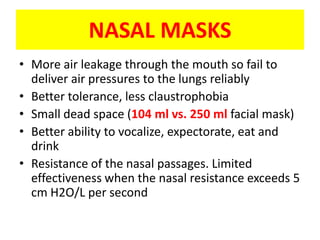 NASAL MASKS
• More air leakage through the mouth so fail to
  deliver air pressures to the lungs reliably
• Better tolerance, less claustrophobia
• Small dead space (104 ml vs. 250 ml facial mask)
• Better ability to vocalize, expectorate, eat and
  drink
• Resistance of the nasal passages. Limited
  effectiveness when the nasal resistance exceeds 5
  cm H2O/L per second
 