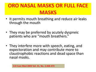 ORO NASAL MASKS OR FULL FACE
           MASKS
• It permits mouth breathing and reduce air leaks
  through the mouth

• They may be preferred by acutely dyspneic
  patients who are “mouth breathers.”

• They interfere more with speech, eating, and
  expectoration and may contribute more to
  claustrophobic reactions and dead space than
  nasal masks.

    Crit Care Med 2003 Vol. 31, No. 2,468-473
 