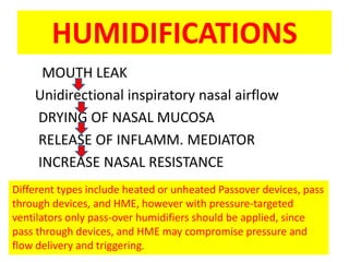 HUMIDIFICATIONS
     MOUTH LEAK
    Unidirectional inspiratory nasal airflow
    DRYING OF NASAL MUCOSA
    RELEASE OF INFLAMM. MEDIATOR
    INCREASE NASAL RESISTANCE
Different types include heated or unheated Passover devices, pass
through devices, and HME, however with pressure-targeted
ventilators only pass-over humidifiers should be applied, since
pass through devices, and HME may compromise pressure and
flow delivery and triggering.
 