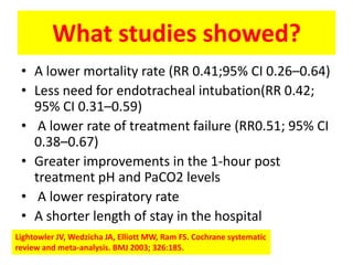 What studies showed?
 • A lower mortality rate (RR 0.41;95% CI 0.26–0.64)
 • Less need for endotracheal intubation(RR 0.42;
   95% CI 0.31–0.59)
 • A lower rate of treatment failure (RR0.51; 95% CI
   0.38–0.67)
 • Greater improvements in the 1-hour post
   treatment pH and PaCO2 levels
 • A lower respiratory rate
 • A shorter length of stay in the hospital
Lightowler JV, Wedzicha JA, Elliott MW, Ram FS. Cochrane systematic
review and meta-analysis. BMJ 2003; 326:185.
 