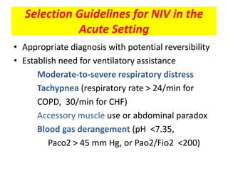 Selection Guidelines for NIV in the
            Acute Setting
• Appropriate diagnosis with potential reversibility
• Establish need for ventilatory assistance
      Moderate-to-severe respiratory distress
      Tachypnea (respiratory rate > 24/min for
      COPD, 30/min for CHF)
      Accessory muscle use or abdominal paradox
      Blood gas derangement (pH <7.35,
         Paco2 > 45 mm Hg, or Pao2/Fio2 <200)
 