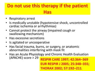 Do not use this therapy if the patient
                 Has
• Respiratory arrest
• Is medically unstable (hypotensive shock, uncontrolled
  cardiac ischemia or arrhythmias)
• Cannot protect the airway (impaired cough or
  swallowing mechanism)
• Has excessive secretions
• Is agitated or uncooperative
• Has facial trauma, burns, or surgery, or anatomic
  abnormalities interfering with mask fit
• Has an Acute Physiology and Chronic Health Evaluation
  (APACHE) score > 29
                        RESPIR CARE 1997; 42:364–369
                        EUR RESPIR J 2005; 25:348–355;
                        THORAX 2002; 57:192–211.
 