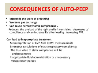 CONSEQUENCES OF AUTO-PEEP
• Increases the work of breathing
• Worsens gas exchange
• Can cause hemodynamic compromise .
  Reduces the preload of the right and left ventricles, decreases LV
   compliance and can increase RV after load by increasing PVR.

Can lead to inappropriate treatment
  Misinterpretation of CVP AND PCWP measurements
  Erroneous calculations of static respiratory compliance:
   The true value of static compliance will be
    underestimated
  Inappropriate fluid administration or unnecessary
   vasopressor therapy
 