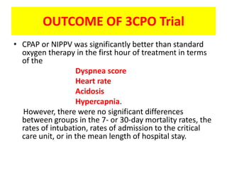 OUTCOME OF 3CPO Trial
• CPAP or NIPPV was significantly better than standard
  oxygen therapy in the first hour of treatment in terms
  of the
                   Dyspnea score
                   Heart rate
                   Acidosis
                   Hypercapnia.
  However, there were no significant differences
  between groups in the 7- or 30-day mortality rates, the
  rates of intubation, rates of admission to the critical
  care unit, or in the mean length of hospital stay.
 