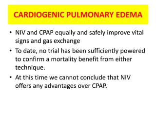 CARDIOGENIC PULMONARY EDEMA
• NIV and CPAP equally and safely improve vital
  signs and gas exchange
• To date, no trial has been sufficiently powered
  to confirm a mortality benefit from either
  technique.
• At this time we cannot conclude that NIV
  offers any advantages over CPAP.
 