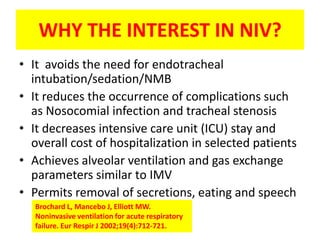 WHY THE INTEREST IN NIV?
• It avoids the need for endotracheal
  intubation/sedation/NMB
• It reduces the occurrence of complications such
  as Nosocomial infection and tracheal stenosis
• It decreases intensive care unit (ICU) stay and
  overall cost of hospitalization in selected patients
• Achieves alveolar ventilation and gas exchange
  parameters similar to IMV
• Permits removal of secretions, eating and speech
   Brochard L, Mancebo J, Elliott MW.
   Noninvasive ventilation for acute respiratory
   failure. Eur Respir J 2002;19(4):712-721.
 