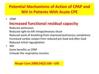 Potential Mechanisms of Action of CPAP and
        NIV in Patients With Acute CPE
• CPAP
  Increased functional residual capacity
  Reduced atelectasis
  Reduced right-to-left intrapulmonary shunt
  Reduced work of breathing from improved pulmonary compliance
  Increased cardiac output from reduced pre-load and after-load
  Reduced mitral regurgitation
• NIV
  Same benefits as CPAP
  Unloads the respiratory muscles


      Respir Care 2009;54(2):186 –195
 