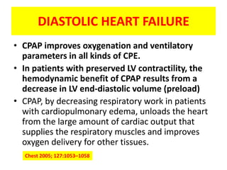 DIASTOLIC HEART FAILURE
• CPAP improves oxygenation and ventilatory
  parameters in all kinds of CPE.
• In patients with preserved LV contractility, the
  hemodynamic benefit of CPAP results from a
  decrease in LV end-diastolic volume (preload)
• CPAP, by decreasing respiratory work in patients
  with cardiopulmonary edema, unloads the heart
  from the large amount of cardiac output that
  supplies the respiratory muscles and improves
  oxygen delivery for other tissues.
  Chest 2005; 127:1053–1058
 