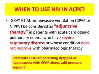 WHEN TO USE NIV IN ACPE?
• GRAY ET AL noninvasive ventilation (CPAP or
  NIPPV) be considered as “adjunctive
  therapy” in patients with acute cardiogenic
  pulmonary edema who have severe
  respiratory distress or whose condition does
  not improve with pharmacologic therapy

   Start with CPAP•If persisting dyspnea or
   hypercapnia with CPAP alone, add pressure
   support
 