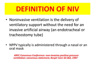 DEFINITION OF NIV
• Noninvasive ventilation is the delivery of
  ventilatory support without the need for an
  invasive artificial airway (an endotracheal or
  tracheostomy tube)

• NPPV typically is administered through a nasal or an
  oral mask
     ARFC Consensus Conference: non-invasive positive pressure
     ventilation: consensus statement, Respir Care 42:362, 1997
 