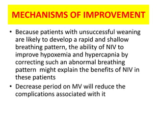 MECHANISMS OF IMPROVEMENT
• Because patients with unsuccessful weaning
  are likely to develop a rapid and shallow
  breathing pattern, the ability of NIV to
  improve hypoxemia and hypercapnia by
  correcting such an abnormal breathing
  pattern might explain the benefits of NIV in
  these patients
• Decrease period on MV will reduce the
  complications associated with it
 