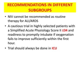 RECOMMENDATIONS IN DIFFERENT
        SUBGROUPS
• NIV cannot be recommended as routine
  therapy for ALI/ARDS
• A cautious trial in highly selected patients with
  a Simplified Acute Physiology Score II ≤34 and
  readiness to promptly intubate if oxygenation
  fails to improve sufficiently within the first
  hour.
• Trial should always be done in ICU
 