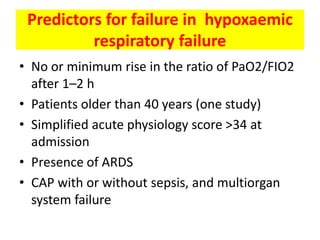 Predictors for failure in hypoxaemic
          respiratory failure
• No or minimum rise in the ratio of PaO2/FIO2
  after 1–2 h
• Patients older than 40 years (one study)
• Simplified acute physiology score >34 at
  admission
• Presence of ARDS
• CAP with or without sepsis, and multiorgan
  system failure
 