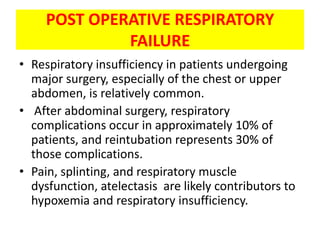 POST OPERATIVE RESPIRATORY
              FAILURE
• Respiratory insufficiency in patients undergoing
  major surgery, especially of the chest or upper
  abdomen, is relatively common.
• After abdominal surgery, respiratory
  complications occur in approximately 10% of
  patients, and reintubation represents 30% of
  those complications.
• Pain, splinting, and respiratory muscle
  dysfunction, atelectasis are likely contributors to
  hypoxemia and respiratory insufficiency.
 