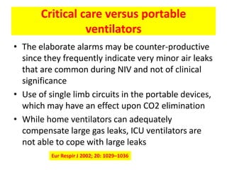 Critical care versus portable
                 ventilators
• The elaborate alarms may be counter-productive
  since they frequently indicate very minor air leaks
  that are common during NIV and not of clinical
  significance
• Use of single limb circuits in the portable devices,
  which may have an effect upon CO2 elimination
• While home ventilators can adequately
  compensate large gas leaks, ICU ventilators are
  not able to cope with large leaks
          Eur Respir J 2002; 20: 1029–1036
 
