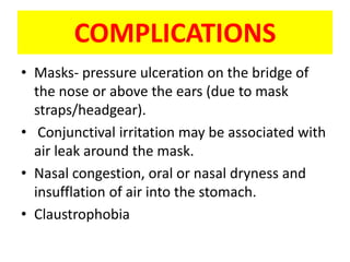 COMPLICATIONS
• Masks- pressure ulceration on the bridge of
  the nose or above the ears (due to mask
  straps/headgear).
• Conjunctival irritation may be associated with
  air leak around the mask.
• Nasal congestion, oral or nasal dryness and
  insufflation of air into the stomach.
• Claustrophobia
 