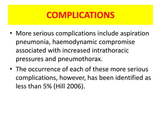 COMPLICATIONS
• More serious complications include aspiration
  pneumonia, haemodynamic compromise
  associated with increased intrathoracic
  pressures and pneumothorax.
• The occurrence of each of these more serious
  complications, however, has been identified as
  less than 5% (Hill 2006).
 