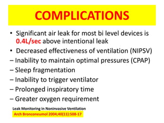 COMPLICATIONS
• Significant air leak for most bi level devices is
  0.4L/sec above intentional leak
• Decreased effectiveness of ventilation (NIPSV)
– Inability to maintain optimal pressures (CPAP)
– Sleep fragmentation
– Inability to trigger ventilator
– Prolonged inspiratory time
– Greater oxygen requirement
Leak Monitoring in Noninvasive Ventilation
 Arch Bronconeumol 2004;40(11):508-17
 