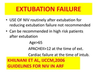EXTUBATION FAILURE
• USE OF NIV routinely after extubation for
  reducing extubation failure not recommended
• Can be recommended in high risk patients
  after extubation
             Age>65
             APACHEII>12 at the time of ext.
             Cardiac failure at the time of intub.
KHILNANI ET AL, IJCCM,2006
GUIDELINES FOR NIV IN ARF
 