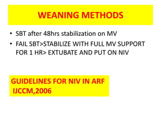 WEANING METHODS
• SBT after 48hrs stabilization on MV
• FAIL SBT>STABILIZE WITH FULL MV SUPPORT
  FOR 1 HR> EXTUBATE AND PUT ON NIV



GUIDELINES FOR NIV IN ARF
IJCCM,2006
 