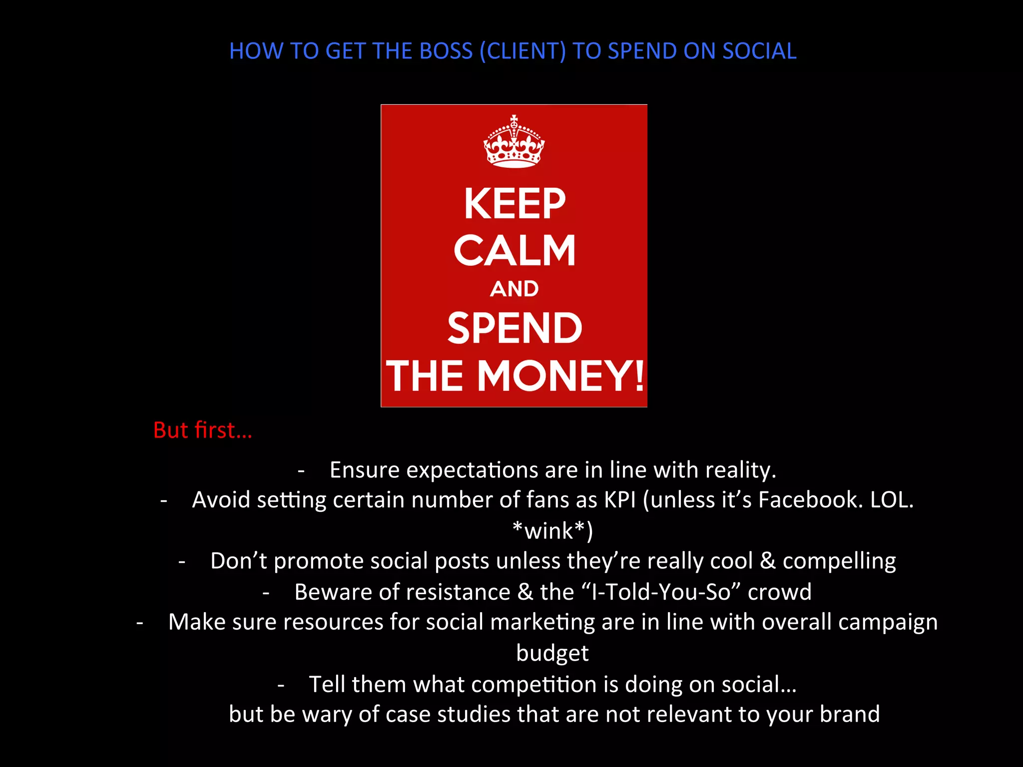 HOW	
  TO	
  GET	
  THE	
  BOSS	
  (CLIENT)	
  TO	
  SPEND	
  ON	
  SOCIAL	
  
But	
  ﬁrst…	
  
-­‐  Ensure	
  expectaJons	
  are	
  in	
  line	
  with	
  reality.	
  
-­‐  Avoid	
  serng	
  certain	
  number	
  of	
  fans	
  as	
  KPI	
  (unless	
  it’s	
  Facebook.	
  LOL.	
  
*wink*)	
  
-­‐  Don’t	
  promote	
  social	
  posts	
  unless	
  they’re	
  really	
  cool	
  &	
  compelling	
  
-­‐  Beware	
  of	
  resistance	
  &	
  the	
  “I-­‐Told-­‐You-­‐So”	
  crowd	
  
-­‐  Make	
  sure	
  resources	
  for	
  social	
  markeJng	
  are	
  in	
  line	
  with	
  overall	
  campaign	
  
budget	
  
-­‐  Tell	
  them	
  what	
  compeJJon	
  is	
  doing	
  on	
  social…	
  	
  
	
  	
  	
  	
  	
  	
  but	
  be	
  wary	
  of	
  case	
  studies	
  that	
  are	
  not	
  relevant	
  to	
  your	
  brand	
  
	
  
 