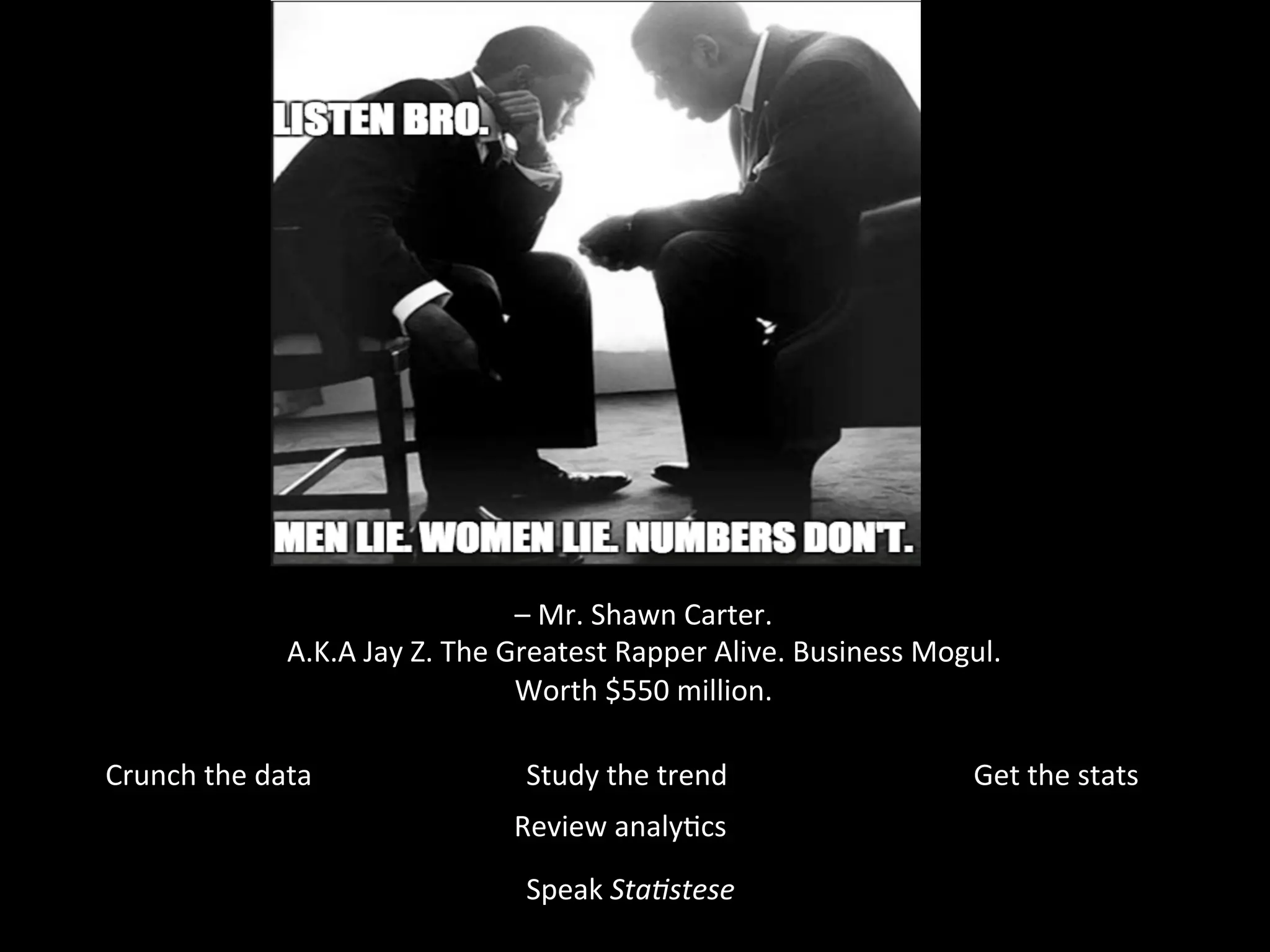 –	
  Mr.	
  Shawn	
  Carter.	
  	
  
A.K.A	
  Jay	
  Z.	
  The	
  Greatest	
  Rapper	
  Alive.	
  Business	
  Mogul.	
  
Worth	
  $550	
  million.	
  	
  
Crunch	
  the	
  data	
   Get	
  the	
  stats	
  
Review	
  analyJcs	
  
Study	
  the	
  trend	
  
Speak	
  Sta$stese	
  
 