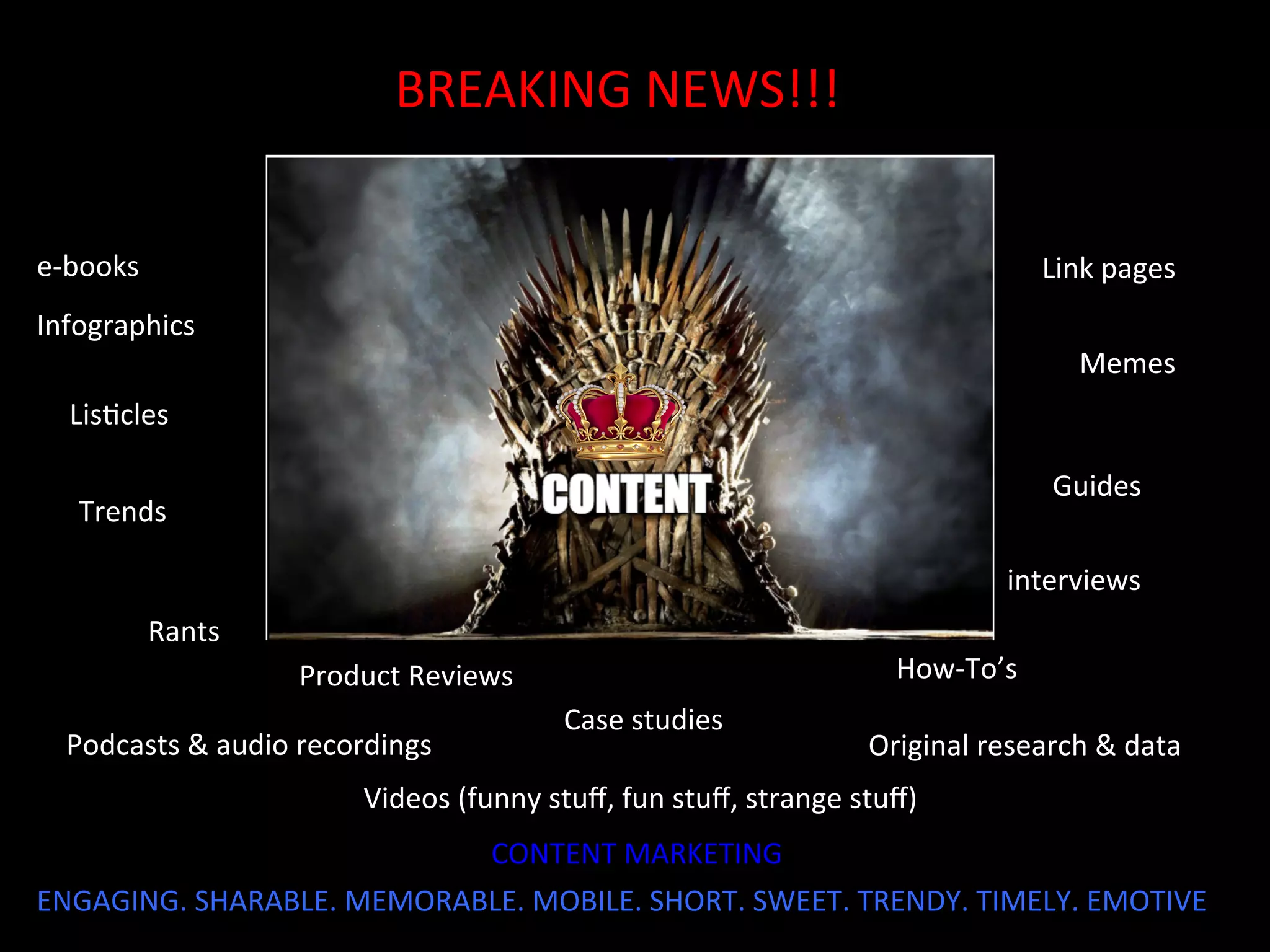 BREAKING	
  NEWS!!!	
  
Infographics	
  
Product	
  Reviews	
  	
   How-­‐To’s	
  	
  
LisJcles	
  
Link	
  pages	
  	
  e-­‐books	
  	
  
Case	
  studies	
  
Podcasts	
  &	
  audio	
  recordings	
  	
  
interviews	
  
Original	
  research	
  &	
  data	
  	
  
Memes	
  
Videos	
  (funny	
  stuﬀ,	
  fun	
  stuﬀ,	
  strange	
  stuﬀ)	
  
Guides	
  
Rants	
  
ENGAGING.	
  SHARABLE.	
  MEMORABLE.	
  MOBILE.	
  SHORT.	
  SWEET.	
  TRENDY.	
  TIMELY.	
  EMOTIVE	
  	
  
Trends	
  
CONTENT	
  MARKETING	
  
 