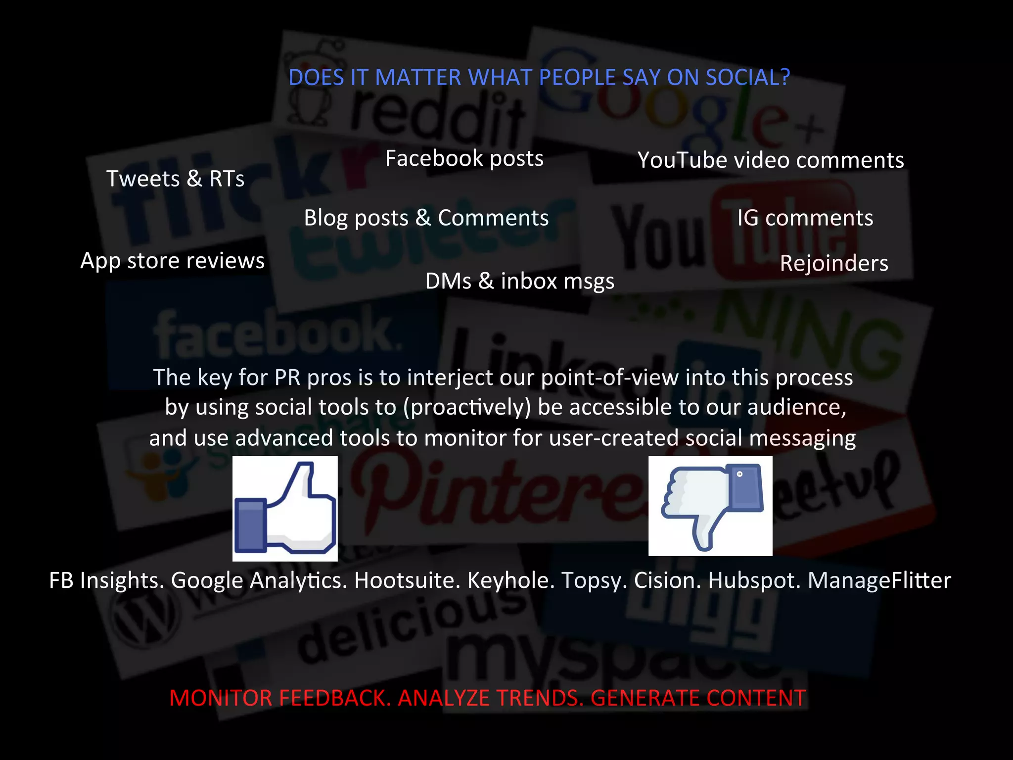DOES	
  IT	
  MATTER	
  WHAT	
  PEOPLE	
  SAY	
  ON	
  SOCIAL?	
  
Facebook	
  posts	
  	
  
Tweets	
  &	
  RTs	
  	
  
YouTube	
  video	
  comments	
  	
  
App	
  store	
  reviews	
  
IG	
  comments	
  	
  Blog	
  posts	
  &	
  Comments	
  	
  
The	
  key	
  for	
  PR	
  pros	
  is	
  to	
  interject	
  our	
  point-­‐of-­‐view	
  into	
  this	
  process	
  
	
  by	
  using	
  social	
  tools	
  to	
  (proacJvely)	
  be	
  accessible	
  to	
  our	
  audience,	
  	
  
and	
  use	
  advanced	
  tools	
  to	
  monitor	
  for	
  user-­‐created	
  social	
  messaging	
  	
  
DMs	
  &	
  inbox	
  msgs	
  
Rejoinders	
  
FB	
  Insights.	
  Google	
  AnalyJcs.	
  Hootsuite.	
  Keyhole.	
  Topsy.	
  Cision.	
  Hubspot.	
  ManageFliTer	
  	
  	
  
MONITOR	
  FEEDBACK.	
  ANALYZE	
  TRENDS.	
  GENERATE	
  CONTENT	
  
 