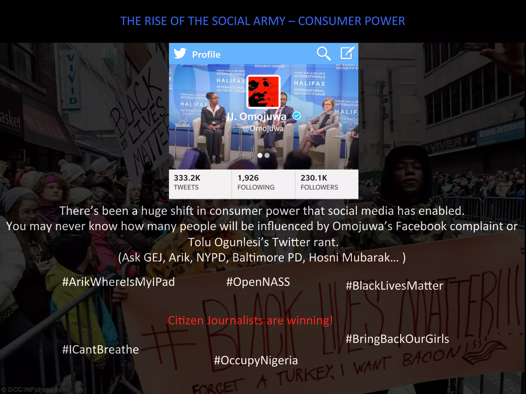 THE	
  RISE	
  OF	
  THE	
  SOCIAL	
  ARMY	
  –	
  CONSUMER	
  POWER	
  
There’s	
  been	
  a	
  huge	
  shie	
  in	
  consumer	
  power	
  that	
  social	
  media	
  has	
  enabled.	
  	
  
You	
  may	
  never	
  know	
  how	
  many	
  people	
  will	
  be	
  inﬂuenced	
  by	
  Omojuwa’s	
  Facebook	
  complaint	
  or	
  
	
  Tolu	
  Ogunlesi’s	
  TwiTer	
  rant.	
  
(Ask	
  GEJ,	
  Arik,	
  NYPD,	
  BalJmore	
  PD,	
  Hosni	
  Mubarak…	
  )	
  	
  
#ArikWhereIsMyIPad	
   #BlackLivesMaTer	
  
#ICantBreathe	
  
#BringBackOurGirls	
  
#OccupyNigeria	
  
#OpenNASS	
  
CiJzen	
  Journalists	
  are	
  winning!	
  
 