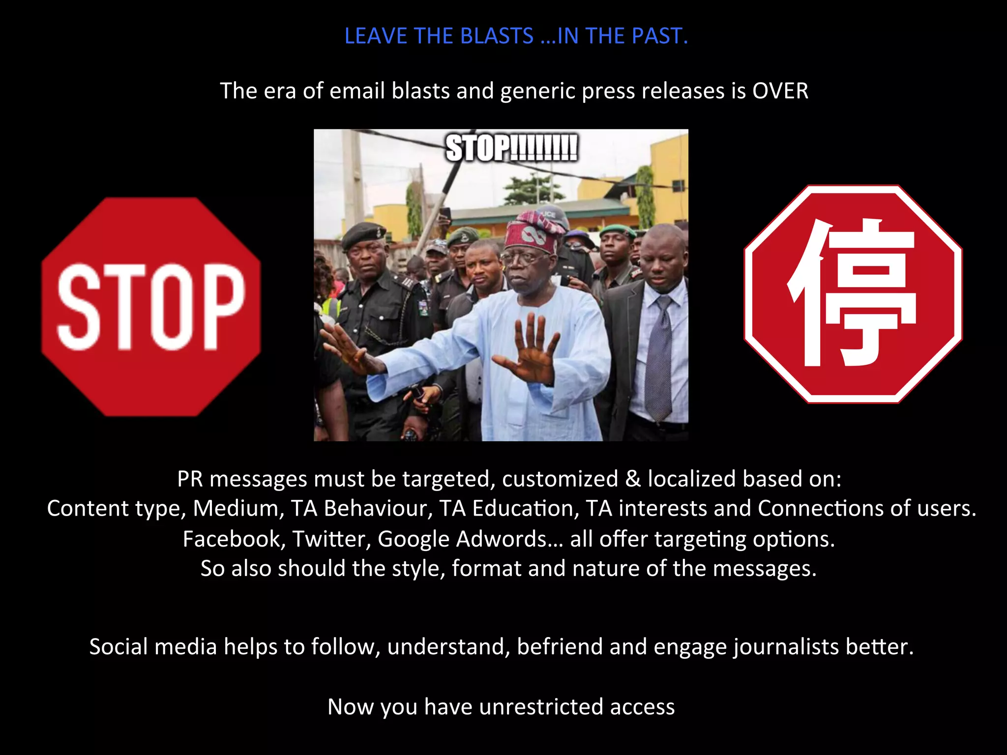 LEAVE	
  THE	
  BLASTS	
  …IN	
  THE	
  PAST.	
  
The	
  era	
  of	
  email	
  blasts	
  and	
  generic	
  press	
  releases	
  is	
  OVER	
  	
  
PR	
  messages	
  must	
  be	
  targeted,	
  customized	
  &	
  localized	
  based	
  on:	
  
	
  Content	
  type,	
  Medium,	
  TA	
  Behaviour,	
  TA	
  EducaJon,	
  TA	
  interests	
  and	
  ConnecJons	
  of	
  users.	
  
Facebook,	
  TwiTer,	
  Google	
  Adwords…	
  all	
  oﬀer	
  targeJng	
  opJons.	
  
So	
  also	
  should	
  the	
  style,	
  format	
  and	
  nature	
  of	
  the	
  messages.	
  	
  
Social	
  media	
  helps	
  to	
  follow,	
  understand,	
  befriend	
  and	
  engage	
  journalists	
  beTer.	
  
	
  
Now	
  you	
  have	
  unrestricted	
  access	
  
 