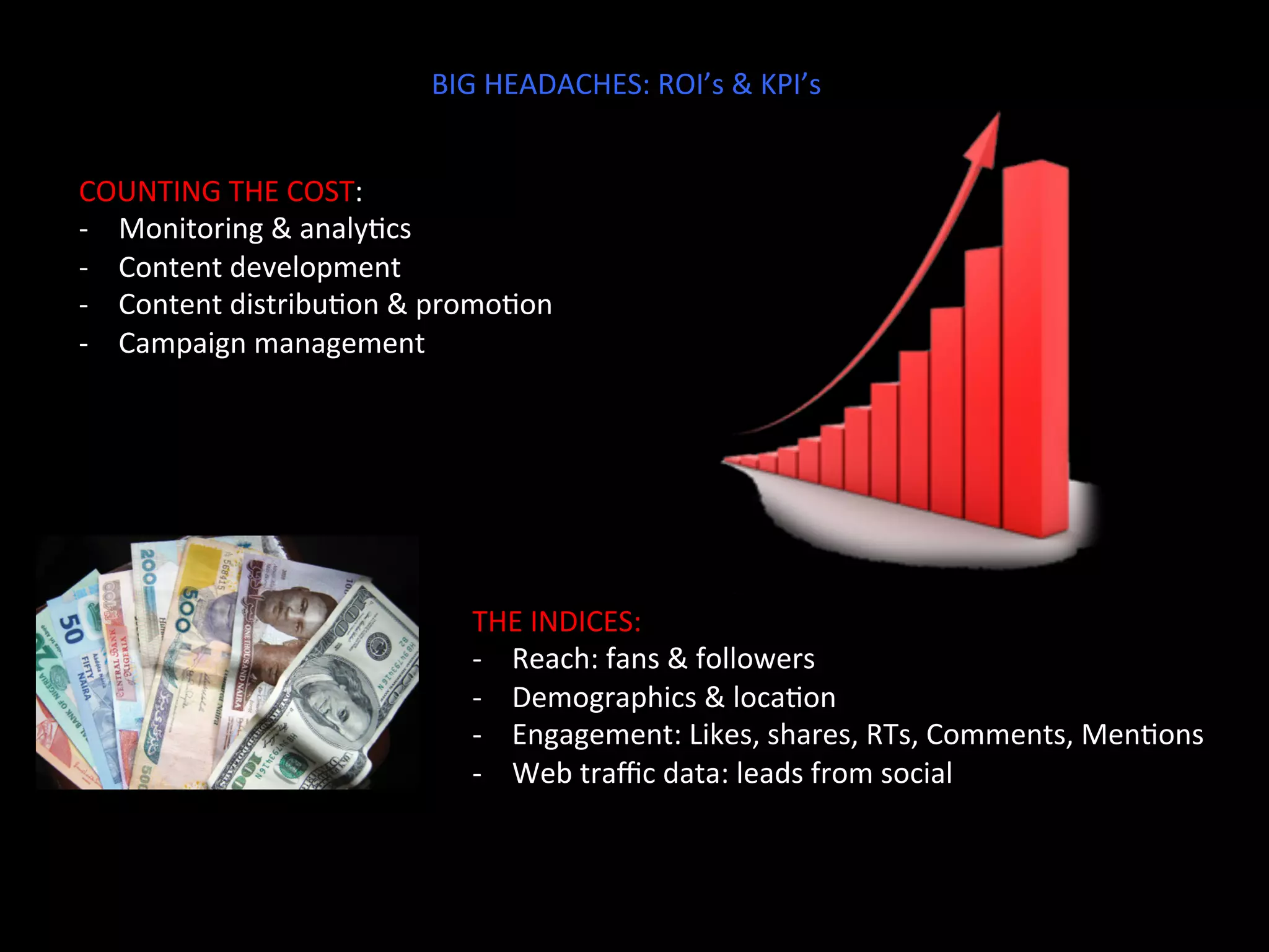 BIG	
  HEADACHES:	
  ROI’s	
  &	
  KPI’s	
  
COUNTING	
  THE	
  COST:	
  
-­‐  Monitoring	
  &	
  analyJcs	
  
-­‐  Content	
  development	
  
-­‐  Content	
  distribuJon	
  &	
  promoJon	
  
-­‐  Campaign	
  management	
  
THE	
  INDICES:	
  
-­‐  Reach:	
  fans	
  &	
  followers	
  
-­‐  Demographics	
  &	
  locaJon	
  
-­‐  Engagement:	
  Likes,	
  shares,	
  RTs,	
  Comments,	
  MenJons	
  
-­‐  Web	
  traﬃc	
  data:	
  leads	
  from	
  social	
  
 