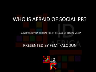 WHO	
  IS	
  AFRAID	
  OF	
  SOCIAL	
  PR?	
  
	
  PRESENTED	
  BY	
  FEMI	
  FALODUN	
  
A	
  WORKSHOP	
  ON	
  PR	
  PRACTICE	
  IN	
  THE	
  AGE	
  OF	
  SOCIAL	
  MEDIA	
  
 