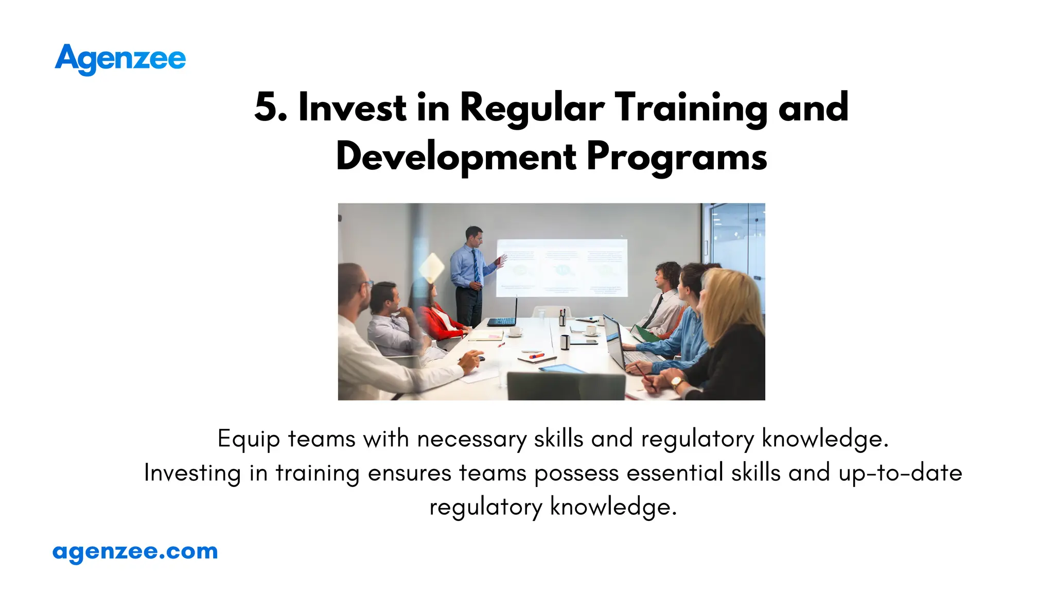 agenzee.com
5. Invest in Regular Training and
Development Programs
Equip teams with necessary skills and regulatory knowledge.
Investing in training ensures teams possess essential skills and up-to-date
regulatory knowledge.
 