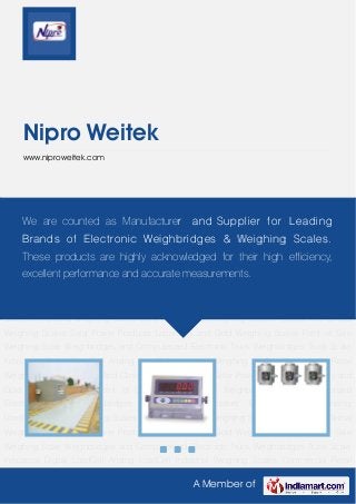 A Member of
Nipro Weitek
www.niproweitek.com
Weighbridges and Computerized Electronic Truck Weighbridges Truck Scale Indicators Digital
LoadCell Analog LoadCell Industrial Weighing Scales Commercial Retail Weighing
Scales Hospital And Clinical Weighing Scales Solar Power Products Laboratory and Gold
Weighing Scales Point of Sale Weighing Scale Weighbridges and Computerized Electronic
Truck Weighbridges Truck Scale Indicators Digital LoadCell Analog LoadCell Industrial Weighing
Scales Commercial Retail Weighing Scales Hospital And Clinical Weighing Scales Solar Power
Products Laboratory and Gold Weighing Scales Point of Sale Weighing Scale Weighbridges and
Computerized Electronic Truck Weighbridges Truck Scale Indicators Digital LoadCell Analog
LoadCell Industrial Weighing Scales Commercial Retail Weighing Scales Hospital And Clinical
Weighing Scales Solar Power Products Laboratory and Gold Weighing Scales Point of Sale
Weighing Scale Weighbridges and Computerized Electronic Truck Weighbridges Truck Scale
Indicators Digital LoadCell Analog LoadCell Industrial Weighing Scales Commercial Retail
Weighing Scales Hospital And Clinical Weighing Scales Solar Power Products Laboratory and
Gold Weighing Scales Point of Sale Weighing Scale Weighbridges and Computerized
Electronic Truck Weighbridges Truck Scale Indicators Digital LoadCell Analog
LoadCell Industrial Weighing Scales Commercial Retail Weighing Scales Hospital And Clinical
Weighing Scales Solar Power Products Laboratory and Gold Weighing Scales Point of Sale
Weighing Scale Weighbridges and Computerized Electronic Truck Weighbridges Truck Scale
Indicators Digital LoadCell Analog LoadCell Industrial Weighing Scales Commercial Retail
We are counted as Manufacturer and Supplier for Leading
Brands of Electronic Weighbridges & Weighing Scales.
These products are highly acknowledged for their high efficiency,
excellent performance and accurate measurements.
 