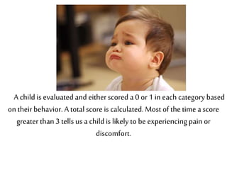 A child is evaluated and eitherscored a 0 or 1 in each category based
on their behavior. A total score is calculated. Most of thetime a score
greater than3 tells us a child is likely to be experiencingpain or
discomfort.
 