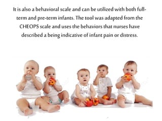 It is also a behavioral scale and can beutilizedwith both full-
term and pre-term infants.The tool was adapted from the
CHEOPSscale and uses thebehaviors thatnurses have
described a beingindicativeof infantpain ordistress.
 