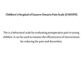 The is a behavioral scale for evaluatingpostoperative pain in young
children. It can be used to monitor theeffectiveness of interventions
for reducingthe pain and discomfort.
Children'sHospital of Eastern Ontario Pain Scale (CHEOPS)
 