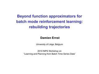 Beyond function approximators for
batch mode reinforcement learning:
rebuilding trajectories
Damien Ernst
University of Li`ege, Belgium
2010 NIPS Workshop on
“Learning and Planning from Batch Time Series Data”
 