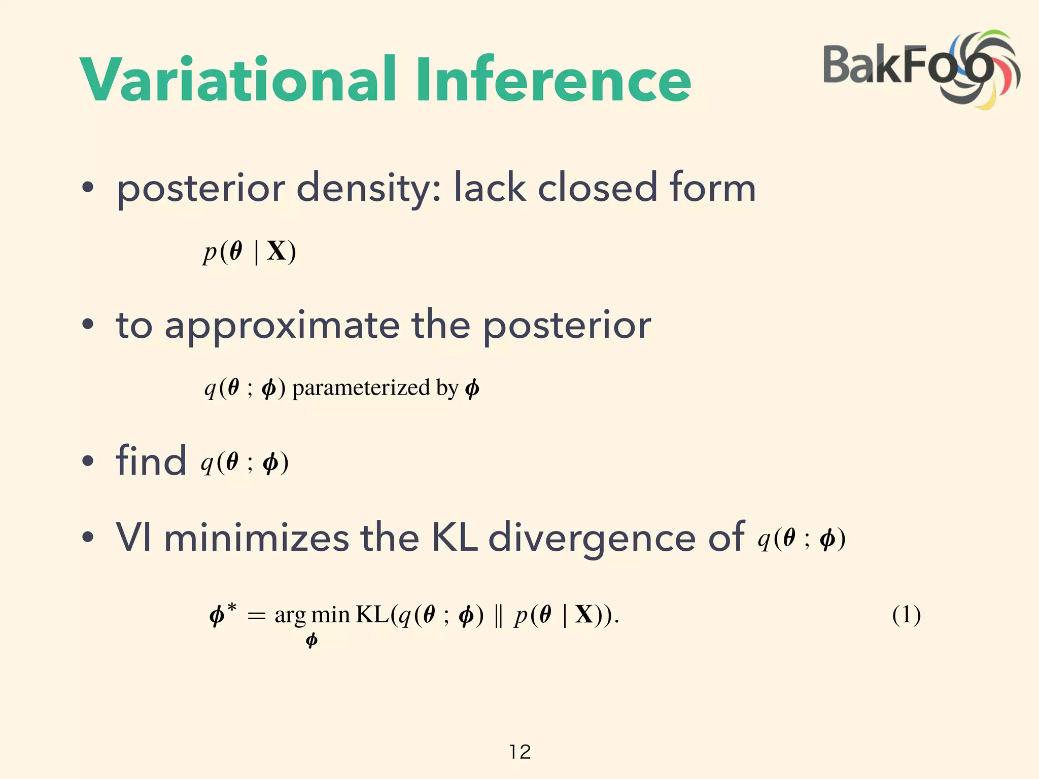 Variational Inference
• posterior density: lack closed form
• to approximate the posterior
• ﬁnd
• VI minimizes the KL divergence of
12
or discrete measurements, linear dynamical systems, and Gaussian pro-
en Markov models, and topic models have discrete random variables.
te variables renders these models di erentiable. (We show an example
rginalization is not tractable for all models, such as the Ising model,
untruncated) Bayesian nonparametric models.
e posterior density p.✓ j X/, which describes how the latent variables
t of observations X. Many posterior densities are intractable because
ack closed forms. Thus, we seek to approximate the posterior.
nsity q.✓ I / parameterized by . We make no assumptions about its
ﬁnd the parameters of q.✓ I / to best match the posterior according to
l inference ( ) minimizes the Kullback-Leibler ( ) divergence from
rior [2],
⇤
D arg min KL.q.✓ I / k p.✓ j X//: (1)
so lacks a closed form. Instead we maximize the evidence lower bound
rgence,
D Eq.✓/
⇥
log p.X; ✓/
⇤
Eq.✓/
⇥
log q.✓ I /
⇤
:
n of the joint density under the approximation, and the second is the
ity. Maximizing the minimizes the divergence [1, 16].
gate model is in the same family as the prior; a conditionally conjugate model
, we will see how handles this model.
e learning models are di erentiable. For example: linear and logistic regression, matrix
with continuous or discrete measurements, linear dynamical systems, and Gaussian pro-
re models, hidden Markov models, and topic models have discrete random variables.
out these discrete variables renders these models di erentiable. (We show an example
.) However, marginalization is not tractable for all models, such as the Ising model,
f networks, and (untruncated) Bayesian nonparametric models.
nal Inference
ence requires the posterior density p.✓ j X/, which describes how the latent variables
nditioned on a set of observations X. Many posterior densities are intractable because
ation constants lack closed forms. Thus, we seek to approximate the posterior.
pproximating density q.✓ I / parameterized by . We make no assumptions about its
ort. We want to ﬁnd the parameters of q.✓ I / to best match the posterior according to
ction. Variational inference ( ) minimizes the Kullback-Leibler ( ) divergence from
tion to the posterior [2],
⇤
D arg min KL.q.✓ I / k p.✓ j X//: (1)
divergence also lacks a closed form. Instead we maximize the evidence lower bound
xy to the divergence,
L. / D Eq.✓/
⇥
log p.X; ✓/
⇤
Eq.✓/
⇥
log q.✓ I /
⇤
:
is an expectation of the joint density under the approximation, and the second is the
variational density. Maximizing the minimizes the divergence [1, 16].
or of a fully conjugate model is in the same family as the prior; a conditionally conjugate model
y within the complete conditionals of the model [3].
bution. This presents a challenge for classical variational inference.
handles this model.
are di erentiable. For example: linear and logistic regression, matrix
discrete measurements, linear dynamical systems, and Gaussian pro-
Markov models, and topic models have discrete random variables.
variables renders these models di erentiable. (We show an example
inalization is not tractable for all models, such as the Ising model,
ntruncated) Bayesian nonparametric models.
posterior density p.✓ j X/, which describes how the latent variables
of observations X. Many posterior densities are intractable because
ck closed forms. Thus, we seek to approximate the posterior.
ity q.✓ I / parameterized by . We make no assumptions about its
d the parameters of q.✓ I / to best match the posterior according to
nference ( ) minimizes the Kullback-Leibler ( ) divergence from
or [2],
D arg min KL.q.✓ I / k p.✓ j X//: (1)
lacks a closed form. Instead we maximize the evidence lower bound
gence,
Eq.✓/
⇥
log p.X; ✓/
⇤
Eq.✓/
⇥
log q.✓ I /
⇤
:
of the joint density under the approximation, and the second is the
y. Maximizing the minimizes the divergence [1, 16].
di erentiable probability model. (See Figure 2.) Its partial derivative @=@✓ p.x;
support of the Weibull distribution, supp.p.✓// D RC
⇢ R. Because this mode
posterior is not a Weibull distribution. This presents a challenge for classical v
In Section 2.3, we will see how handles this model.
Many machine learning models are di erentiable. For example: linear and logis
factorization with continuous or discrete measurements, linear dynamical system
cesses. Mixture models, hidden Markov models, and topic models have discre
Marginalizing out these discrete variables renders these models di erentiable. (
in Section 3.3.) However, marginalization is not tractable for all models, such
sigmoid belief networks, and (untruncated) Bayesian nonparametric models.
2.2 Variational Inference
Bayesian inference requires the posterior density p.✓ j X/, which describes how
vary when conditioned on a set of observations X. Many posterior densities ar
their normalization constants lack closed forms. Thus, we seek to approximate
Consider an approximating density q.✓ I / parameterized by . We make no a
shape or support. We want to ﬁnd the parameters of q.✓ I / to best match the p
some loss function. Variational inference ( ) minimizes the Kullback-Leibler (
the approximation to the posterior [2],
⇤
D arg min KL.q.✓ I / k p.✓ j X//:
Typically the divergence also lacks a closed form. Instead we maximize the e
( ), a proxy to the divergence,
L. / D E
⇥
log p.X; ✓/
⇤
E
⇥
log q.✓ I /
⇤
:
iable probability model. (See Figure 2.) Its partial derivative @=@✓ p.x; ✓/ is valid within the
of the Weibull distribution, supp.p.✓// D RC
⇢ R. Because this model is nonconjugate, the
is not a Weibull distribution. This presents a challenge for classical variational inference.
n 2.3, we will see how handles this model.
achine learning models are di erentiable. For example: linear and logistic regression, matrix
tion with continuous or discrete measurements, linear dynamical systems, and Gaussian pro-
Mixture models, hidden Markov models, and topic models have discrete random variables.
lizing out these discrete variables renders these models di erentiable. (We show an example
n 3.3.) However, marginalization is not tractable for all models, such as the Ising model,
belief networks, and (untruncated) Bayesian nonparametric models.
riational Inference
inference requires the posterior density p.✓ j X/, which describes how the latent variables
en conditioned on a set of observations X. Many posterior densities are intractable because
malization constants lack closed forms. Thus, we seek to approximate the posterior.
an approximating density q.✓ I / parameterized by . We make no assumptions about its
support. We want to ﬁnd the parameters of q.✓ I / to best match the posterior according to
s function. Variational inference ( ) minimizes the Kullback-Leibler ( ) divergence from
oximation to the posterior [2],
⇤
D arg min KL.q.✓ I / k p.✓ j X//: (1)
y the divergence also lacks a closed form. Instead we maximize the evidence lower bound
a proxy to the divergence,
L. / D Eq.✓/
⇥
log p.X; ✓/
⇤
Eq.✓/
⇥
log q.✓ I /
⇤
:
 