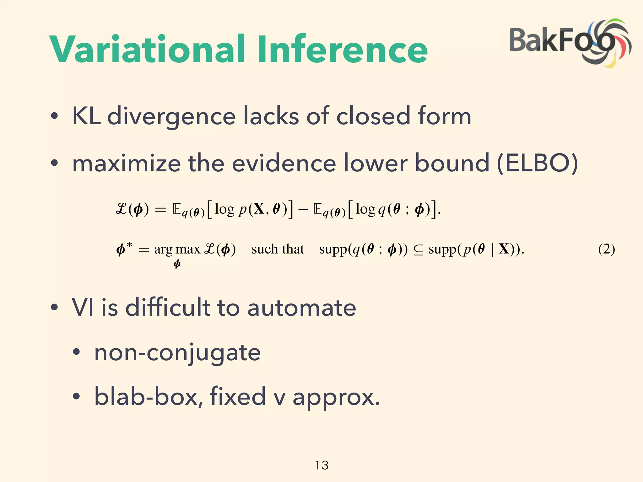 Variational Inference
• KL divergence lacks of closed form
• maximize the evidence lower bound (ELBO)
• VI is difﬁcult to automate
• non-conjugate
• blab-box, ﬁxed v approx.
13
when conditioned on a set of observations X. Many posterior densities are intractable because
normalization constants lack closed forms. Thus, we seek to approximate the posterior.
sider an approximating density q.✓ I / parameterized by . We make no assumptions about its
e or support. We want to ﬁnd the parameters of q.✓ I / to best match the posterior according to
e loss function. Variational inference ( ) minimizes the Kullback-Leibler ( ) divergence from
pproximation to the posterior [2],
⇤
D arg min KL.q.✓ I / k p.✓ j X//: (1)
cally the divergence also lacks a closed form. Instead we maximize the evidence lower bound
), a proxy to the divergence,
L. / D Eq.✓/
⇥
log p.X; ✓/
⇤
Eq.✓/
⇥
log q.✓ I /
⇤
:
ﬁrst term is an expectation of the joint density under the approximation, and the second is the
opy of the variational density. Maximizing the minimizes the divergence [1, 16].
The posterior of a fully conjugate model is in the same family as the prior; a conditionally conjugate model
his property within the complete conditionals of the model [3].
3
The minimization problem from Eq. (1) becomes
⇤
D arg max L. / such that supp.q.✓ I // ✓ supp.p.✓ j X//: (2)
We explicitly specify the support-matching constraint implied in the divergence.3
We highlight
this constraint, as we do not specify the form of the variational approximation; thus we must ensure
that q.✓ I / stays within the support of the posterior, which is deﬁned by the support of the prior.
Why is di cult to automate? In classical variational inference, we typically design a condition-
ally conjugate model. Then the optimal approximating family matches the prior. This satisﬁes the
support constraint by deﬁnition [16]. When we want to approximate models that are not condition-
ally conjugate, we carefully study the model and design custom approximations. These depend on
the model and on the choice of the approximating density.
One way to automate is to use black-box variational inference [8, 9]. If we select a density whose
support matches the posterior, then we can directly maximize the using Monte Carlo ( )
integration and stochastic optimization. Another strategy is to restrict the class of models and use a
 