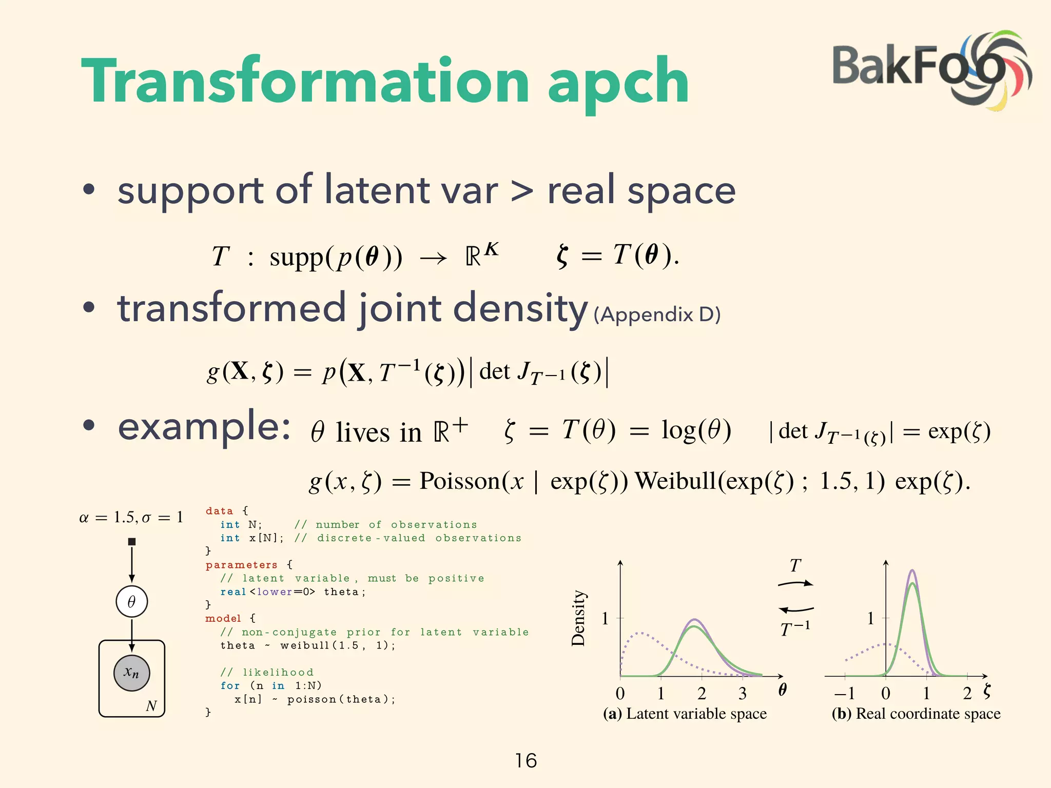 Transformation apch
• support of latent var > real space
• transformed joint density(Appendix D)
• example:
16
oach. First we automatically transform the support of the latent
inate space. Then we posit a Gaussian variational density. The
n approximation in the original variable space and guarantees
osterior. Here is how it works.
Constrained Variables
he latent variables ✓ such that they live in the real coordinate
rentiable function T W supp.p.✓// ! RK
and identify the
he transformed joint density g.X; ⇣/ is
D p X; T 1
.⇣/
ˇ
ˇ det JT 1 .⇣/
ˇ
ˇ;
iginal latent variable space, and JT 1 is the Jacobian of the
nuous probability densities require a Jacobian; it accounts for
umes [17]. (See Appendix D.)
The rate ✓ lives in RC
. The logarithm ⇣ D T .✓/ D log.✓/
s Jacobian adjustment is the derivative of the inverse of the
e transformed density is
x j exp.⇣// Weibull.exp.⇣/ I 1:5; 1/ exp.⇣/:
mation.
implement our algorithm in Stan to enable generic inference.
t automatically handles transformations. It works by applying
corresponding Jacobians to the joint model density.4
This
variables in our model to the real coordinate space. Then we posit a G
transformation induces a non-Gaussian approximation in the origina
that it stays within the support of the posterior. Here is how it works
2.3 Automatic Transformation of Constrained Variables
Begin by transforming the support of the latent variables ✓ such that
space RK
. Deﬁne a one-to-one di erentiable function T W supp.p
transformed variables as ⇣ D T .✓/. The transformed joint density g
g.X; ⇣/ D p X; T 1
.⇣/
ˇ
ˇ det JT 1 .⇣/
where p is the joint density in the original latent variable space, a
inverse of T . Transformations of continuous probability densities req
how the transformation warps unit volumes [17]. (See Appendix D.)
Consider again our running example. The rate ✓ lives in RC
. The
transforms RC
to the real line R. Its Jacobian adjustment is the d
logarithm, j det JT 1.⇣/j D exp.⇣/. The transformed density is
g.x; ⇣/ D Poisson.x j exp.⇣// Weibull.exp.⇣/ I 1
Figures 3a and 3b depict this transformation.
As we describe in the introduction, we implement our algorithm in S
Stan implements a model compiler that automatically handles transfo
a library of transformations and their corresponding Jacobians to
iational approximation [10]. For instance, we may use a Gaussian density for inference in
ned di erentiable probability models, i.e. where supp.p.✓// D RK
.
t a transformation-based approach. First we automatically transform the support of the latent
in our model to the real coordinate space. Then we posit a Gaussian variational density. The
mation induces a non-Gaussian approximation in the original variable space and guarantees
ays within the support of the posterior. Here is how it works.
tomatic Transformation of Constrained Variables
transforming the support of the latent variables ✓ such that they live in the real coordinate
K
. Deﬁne a one-to-one di erentiable function T W supp.p.✓// ! RK
and identify the
med variables as ⇣ D T .✓/. The transformed joint density g.X; ⇣/ is
g.X; ⇣/ D p X; T 1
.⇣/
ˇ
ˇ det JT 1 .⇣/
ˇ
ˇ;
is the joint density in the original latent variable space, and JT 1 is the Jacobian of the
f T . Transformations of continuous probability densities require a Jacobian; it accounts for
transformation warps unit volumes [17]. (See Appendix D.)
again our running example. The rate ✓ lives in RC
. The logarithm ⇣ D T .✓/ D log.✓/
ms RC
to the real line R. Its Jacobian adjustment is the derivative of the inverse of the
m, j det JT 1.⇣/j D exp.⇣/. The transformed density is
g.x; ⇣/ D Poisson.x j exp.⇣// Weibull.exp.⇣/ I 1:5; 1/ exp.⇣/:
3a and 3b depict this transformation.
escribe in the introduction, we implement our algorithm in Stan to enable generic inference.
lements a model compiler that automatically handles transformations. It works by applying
of transformations and their corresponding Jacobians to the joint model density.4
This
0 1 2 3
1
✓
Density
(a) Latent variable space
T
T 1
1 0 1 2
1
⇣
(b) Real coordinate space
S ;!
S 1
;!
Figure 3: Transformations for . The purple line is the posteri
mation. (a) The latent variable space is RC
. (a!b) T transforms t
e support of the posterior. Here is how it works.
nsformation of Constrained Variables
g the support of the latent variables ✓ such that they live in the real coordinate
one-to-one di erentiable function T W supp.p.✓// ! RK
and identify the
as ⇣ D T .✓/. The transformed joint density g.X; ⇣/ is
g.X; ⇣/ D p X; T 1
.⇣/
ˇ
ˇ det JT 1 .⇣/
ˇ
ˇ;
density in the original latent variable space, and JT 1 is the Jacobian of the
rmations of continuous probability densities require a Jacobian; it accounts for
on warps unit volumes [17]. (See Appendix D.)
unning example. The rate ✓ lives in RC
. The logarithm ⇣ D T .✓/ D log.✓/
e real line R. Its Jacobian adjustment is the derivative of the inverse of the
⇣/j D exp.⇣/. The transformed density is
x; ⇣/ D Poisson.x j exp.⇣// Weibull.exp.⇣/ I 1:5; 1/ exp.⇣/:
pict this transformation.
introduction, we implement our algorithm in Stan to enable generic inference.
odel compiler that automatically handles transformations. It works by applying
mations and their corresponding Jacobians to the joint model density.4
This
ensity of any di erentiable probability model to the real coordinate space. Now
aussian approximation in the original variable space and guarantees
f the posterior. Here is how it works.
on of Constrained Variables
ort of the latent variables ✓ such that they live in the real coordinate
e di erentiable function T W supp.p.✓// ! RK
and identify the
.✓/. The transformed joint density g.X; ⇣/ is
X; ⇣/ D p X; T 1
.⇣/
ˇ
ˇ det JT 1 .⇣/
ˇ
ˇ;
the original latent variable space, and JT 1 is the Jacobian of the
f continuous probability densities require a Jacobian; it accounts for
nit volumes [17]. (See Appendix D.)
mple. The rate ✓ lives in RC
. The logarithm ⇣ D T .✓/ D log.✓/
R. Its Jacobian adjustment is the derivative of the inverse of the
⇣/. The transformed density is
sson.x j exp.⇣// Weibull.exp.⇣/ I 1:5; 1/ exp.⇣/:
nsformation.
on, we implement our algorithm in Stan to enable generic inference.
ler that automatically handles transformations. It works by applying
d their corresponding Jacobians to the joint model density.4
This
ny di erentiable probability model to the real coordinate space. Now
ribution independent from the model.
xn
✓
˛ D 1:5; D 1
N
data {
i n t N; // number of observations
i n t x [N ] ; // d i s c r e t e - valued observations
}
parameters {
// l a t e n t variable , must be p o s i t i v e
real < lower=0> theta ;
}
model {
// non - conjugate p r i o r f o r l a t e n t v a r i a b l e
theta ~ weibull ( 1 . 5 , 1) ;
// l i k e l i h o o d
f o r (n in 1:N)
x [ n ] ~ poisson ( theta ) ;
}
Figure 2: Specifying a simple nonconjugate probability model in Stan.
transformation induces a non-Gaussian a
that it stays within the support of the pos
2.3 Automatic Transformation of Co
Begin by transforming the support of the
space RK
. Deﬁne a one-to-one di eren
transformed variables as ⇣ D T .✓/. The
g.X; ⇣/ D
where p is the joint density in the origi
inverse of T . Transformations of continu
how the transformation warps unit volum
Consider again our running example. Th
transforms RC
to the real line R. Its J
logarithm, j det JT 1.⇣/j D exp.⇣/. The t
g.x; ⇣/ D Poisson.x j
Figures 3a and 3b depict this transformat
As we describe in the introduction, we im
Stan implements a model compiler that a
a library of transformations and their co
transforms the joint density of any di ere
we can choose a variational distribution i
2.4 Implicit Non-Gaussian Variation
After the transformation, the latent variab
that it stays within the support of the posterior. Here is how it works.
2.3 Automatic Transformation of Constrained Variables
Begin by transforming the support of the latent variables ✓ such that they live in the real c
space RK
. Deﬁne a one-to-one di erentiable function T W supp.p.✓// ! RK
and id
transformed variables as ⇣ D T .✓/. The transformed joint density g.X; ⇣/ is
g.X; ⇣/ D p X; T 1
.⇣/
ˇ
ˇ det JT 1 .⇣/
ˇ
ˇ;
where p is the joint density in the original latent variable space, and JT 1 is the Jacob
inverse of T . Transformations of continuous probability densities require a Jacobian; it ac
how the transformation warps unit volumes [17]. (See Appendix D.)
Consider again our running example. The rate ✓ lives in RC
. The logarithm ⇣ D T .✓/
transforms RC
to the real line R. Its Jacobian adjustment is the derivative of the inve
logarithm, j det JT 1.⇣/j D exp.⇣/. The transformed density is
g.x; ⇣/ D Poisson.x j exp.⇣// Weibull.exp.⇣/ I 1:5; 1/ exp.⇣/:
Figures 3a and 3b depict this transformation.
As we describe in the introduction, we implement our algorithm in Stan to enable generic
Stan implements a model compiler that automatically handles transformations. It works by
a library of transformations and their corresponding Jacobians to the joint model dens
transforms the joint density of any di erentiable probability model to the real coordinate sp
we can choose a variational distribution independent from the model.
2.4 Implicit Non-Gaussian Variational Approximation
 