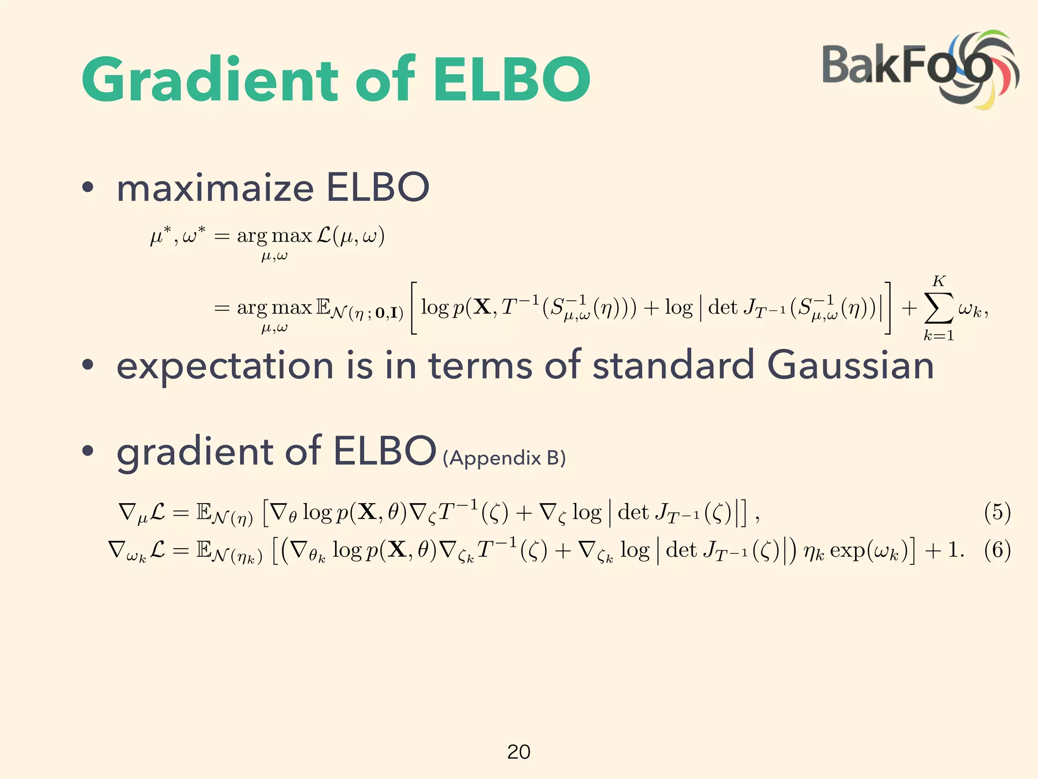 Gradient of ELBO
• maximaize ELBO
• expectation is in terms of standard Gaussian
• gradient of ELBO(Appendix B)
20
Update µ(i+1)
µ(i)
+ ⇢(i)
rµL and !(i+1)
!(i)
+ ⇢(i)
r!L.
Increment iteration counter.
end
Return µ⇤
µ(i)
and !⇤
!(i)
.
The standardization transforms the variational problem from Equation 4 into
µ⇤
, !⇤
= arg max
µ,!
L(µ, !)
= arg max
µ,!
EN (⌘ ; 0,I)

log p(X, T 1
(S 1
µ,!(⌘))) + log det JT 1 (S 1
µ,!(⌘)) +
KX
k=1
!k,
where we drop independent term from the calculation. The expectation is now in terms of
the standard Gaussian, and both parameters µ and ! are unconstrained. (Figure 3c.) We
push the gradient inside the expectations and apply the chain rule to get
rµL = EN (⌘)
⇥
r✓ log p(X, ✓)r⇣T 1
(⇣) + r⇣ log det JT 1 (⇣)
⇤
, (5)
r!k
L = EN (⌘k)
⇥
r✓k
log p(X, ✓)r⇣k
T 1
(⇣) + r⇣k
log det JT 1 (⇣) ⌘k exp(!k)
⇤
+ 1. (6)
(Derivations in Appendix B.)
We can now compute the gradients inside the expectation with automatic diﬀerentiation.
This leaves only the expectation. mc integration provides a simple approximation: draw
M samples from the standard Gaussian and evaluate the empirical mean of the gradients
within the expectation [20]. This gives unbiased noisy estimates of gradients of the elbo.
2.6 Scalable Automatic Variational Inference
Equipped with unbiased noisy gradients of the elbo, advi implements stochastic gradient
Update µ(i+1)
µ(i)
+ ⇢(i)
rµL and !(i+1)
!(i)
+ ⇢(i)
r!L.
Increment iteration counter.
end
Return µ⇤
µ(i)
and !⇤
!(i)
.
The standardization transforms the variational problem from Equation 4 into
µ⇤
, !⇤
= arg max
µ,!
L(µ, !)
= arg max
µ,!
EN (⌘ ; 0,I)

log p(X, T 1
(S 1
µ,!(⌘))) + log det JT 1 (S 1
µ,!(⌘)) +
KX
k=1
!k,
where we drop independent term from the calculation. The expectation is now in terms of
the standard Gaussian, and both parameters µ and ! are unconstrained. (Figure 3c.) We
push the gradient inside the expectations and apply the chain rule to get
rµL = EN (⌘)
⇥
r✓ log p(X, ✓)r⇣T 1
(⇣) + r⇣ log det JT 1 (⇣)
⇤
, (5)
r!k
L = EN (⌘k)
⇥
r✓k
log p(X, ✓)r⇣k
T 1
(⇣) + r⇣k
log det JT 1 (⇣) ⌘k exp(!k)
⇤
+ 1. (6)
(Derivations in Appendix B.)
We can now compute the gradients inside the expectation with automatic diﬀerentiation.
This leaves only the expectation. mc integration provides a simple approximation: draw
M samples from the standard Gaussian and evaluate the empirical mean of the gradients
within the expectation [20]. This gives unbiased noisy estimates of gradients of the elbo.
 