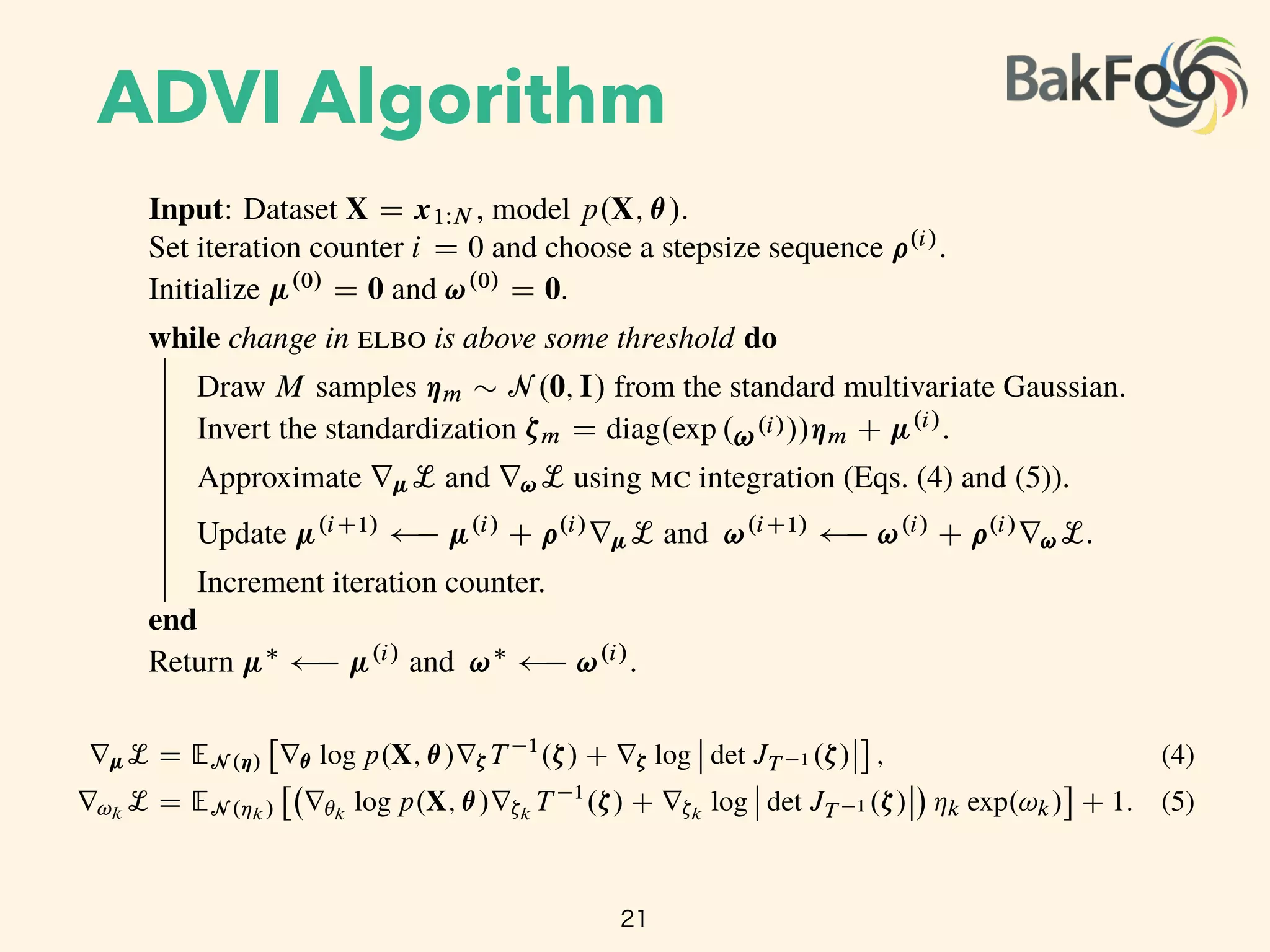 ADVI Algorithm
21
Algorithm 1: Automatic di erentiation variational inference ( )
Input: Dataset X D x1WN , model p.X; ✓/.
Set iteration counter i D 0 and choose a stepsize sequence ⇢.i/
.
Initialize .0/
D 0 and !.0/
D 0.
while change in is above some threshold do
Draw M samples ⌘m ⇠ N .0; I/ from the standard multivariate Gaussian.
Invert the standardization ⇣m D diag.exp .!.i///⌘m C .i/
.
Approximate r L and r!L using integration (Eqs. (4) and (5)).
Update .iC1/ .i/
C ⇢.i/
r L and !.iC1/
!.i/
C ⇢.i/
r!L.
Increment iteration counter.
end
Return ⇤ .i/
and !⇤
!.i/
.
encapsulates the variational parameters and gives the ﬁxed density
q.⌘ I 0; I/ D N .⌘ I 0; I/ D
KY
kD1
N .⌘k I 0; 1/:
Increment iteration counter.
end
Return ⇤ .i/
and !⇤
!.i/
.
encapsulates the variational parameters and gives the ﬁxed density
q.⌘ I 0; I/ D N .⌘ I 0; I/ D
KY
kD1
N .⌘k I 0; 1/:
The standardization transforms the variational problem from Eq. (3) into
⇤
; !⇤
D arg max
;!
L. ; !/
D arg max
;!
EN .⌘ I 0;I/

log p X; T 1
.S 1
;!.⌘// C log
ˇ
ˇ det JT 1 S 1
;!.⌘/
ˇ
ˇ C
KX
kD1
!k;
where we drop constant terms from the calculation. This expectation is with respect to a standard
Gaussian and the parameters and ! are both unconstrained (Figure 3c). We push the gradient
inside the expectations and apply the chain rule to get
r L D EN .⌘/
⇥
r✓ log p.X; ✓/r⇣T 1
.⇣/ C r⇣ log
ˇ
ˇ det JT 1 .⇣/
ˇ
ˇ
⇤
; (4)
r!k
L D EN .⌘k/
⇥
r✓k
log p.X; ✓/r⇣k
T 1
.⇣/ C r⇣k
log
ˇ
ˇ det JT 1 .⇣/
ˇ
ˇ ⌘k exp.!k/
⇤
C 1: (5)
(The derivations are in Appendix B.)
We can now compute the gradients inside the expectation with automatic di erentiation. The only
thing left is the expectation. integration provides a simple approximation: draw M samples from
 