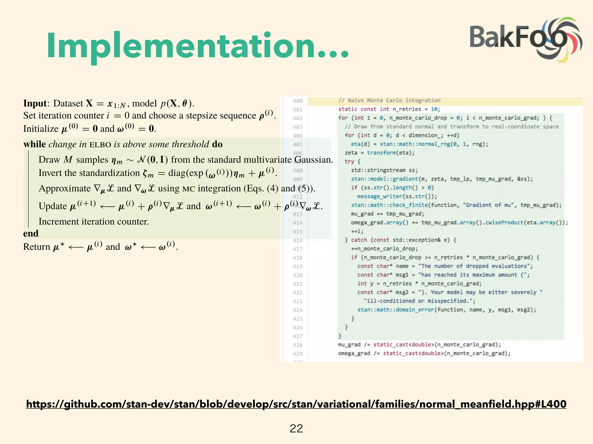 Implementation…
22
Algorithm 1: Automatic di erentiation variational inference ( )
Input: Dataset X D x1WN , model p.X; ✓/.
Set iteration counter i D 0 and choose a stepsize sequence ⇢.i/
.
Initialize .0/
D 0 and !.0/
D 0.
while change in is above some threshold do
Draw M samples ⌘m ⇠ N .0; I/ from the standard multivariate Gaussian.
Invert the standardization ⇣m D diag.exp .!.i///⌘m C .i/
.
Approximate r L and r!L using integration (Eqs. (4) and (5)).
Update .iC1/ .i/
C ⇢.i/
r L and !.iC1/
!.i/
C ⇢.i/
r!L.
Increment iteration counter.
end
Return ⇤ .i/
and !⇤
!.i/
.
encapsulates the variational parameters and gives the ﬁxed density
q.⌘ I 0; I/ D N .⌘ I 0; I/ D
KY
kD1
N .⌘k I 0; 1/:
The standardization transforms the variational problem from Eq. (3) into
⇤
; !⇤
D arg max
;!
L. ; !/
D arg max
;!
EN .⌘ I 0;I/

log p X; T 1
.S 1
;!.⌘// C log
ˇ
ˇ det JT 1 S 1
;!.⌘/
ˇ
ˇ C
KX
kD1
!k;
where we drop constant terms from the calculation. This expectation is with respect to a standard
https://github.com/stan-dev/stan/blob/develop/src/stan/variational/families/normal_meanﬁeld.hpp#L400
 