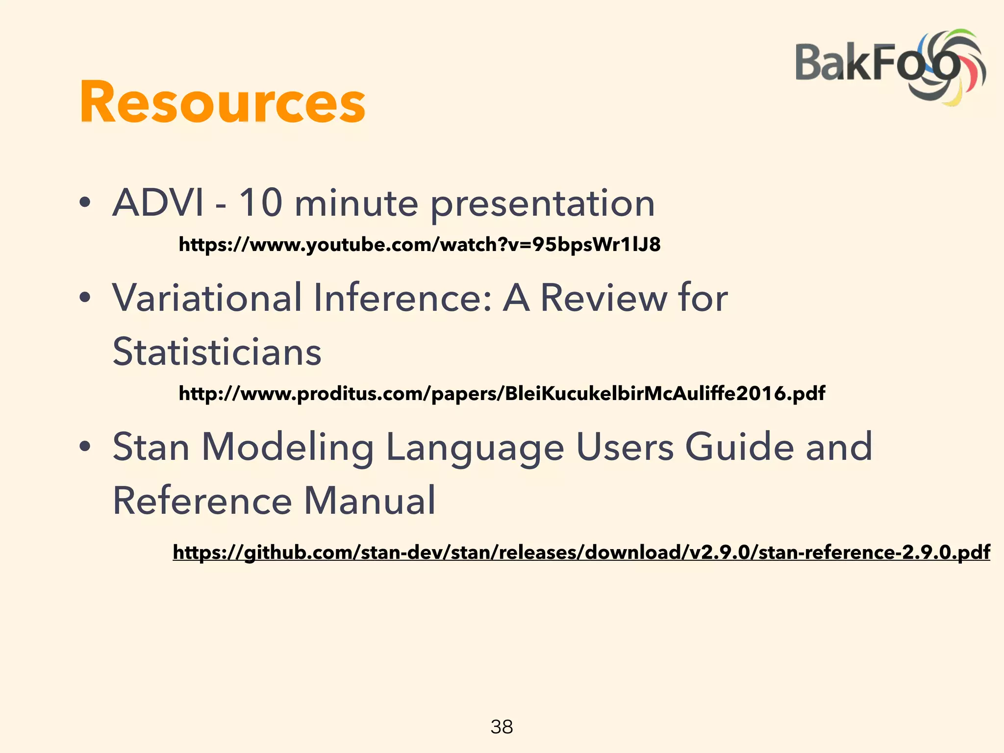 Resources
• ADVI - 10 minute presentation
• Variational Inference: A Review for
Statisticians
• Stan Modeling Language Users Guide and
Reference Manual  
https://www.youtube.com/watch?v=95bpsWr1lJ8
http://www.proditus.com/papers/BleiKucukelbirMcAuliffe2016.pdf
38
https://github.com/stan-dev/stan/releases/download/v2.9.0/stan-reference-2.9.0.pdf
 
