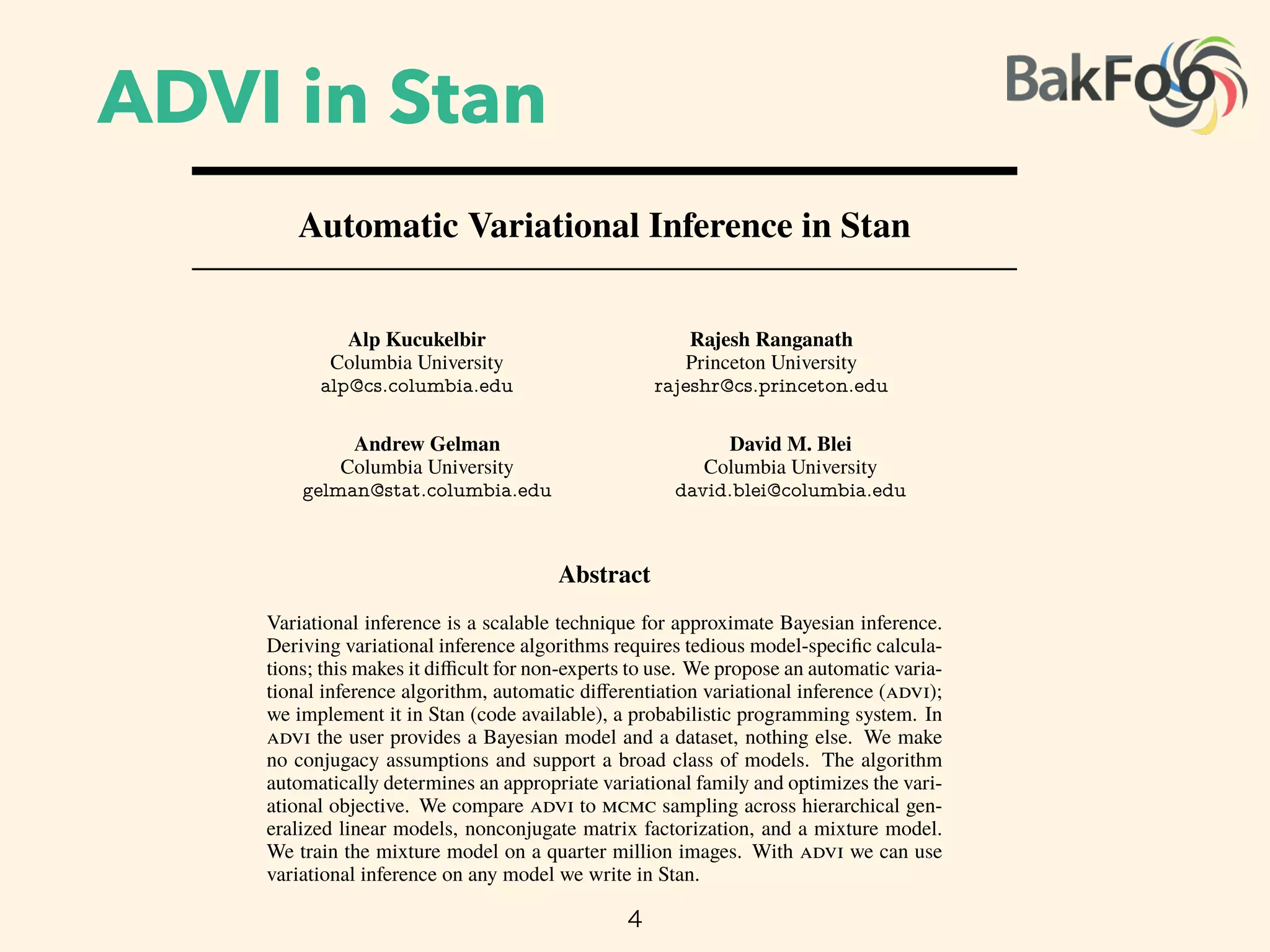 ADVI in Stan
4
Automatic Variational Inference in Stan
Alp Kucukelbir
Columbia University
alp@cs.columbia.edu
Rajesh Ranganath
Princeton University
rajeshr@cs.princeton.edu
Andrew Gelman
Columbia University
gelman@stat.columbia.edu
David M. Blei
Columbia University
david.blei@columbia.edu
Abstract
Variational inference is a scalable technique for approximate Bayesian inference.
Deriving variational inference algorithms requires tedious model-speciﬁc calcula-
tions; this makes it di cult for non-experts to use. We propose an automatic varia-
tional inference algorithm, automatic di erentiation variational inference ( );
we implement it in Stan (code available), a probabilistic programming system. In
the user provides a Bayesian model and a dataset, nothing else. We make
no conjugacy assumptions and support a broad class of models. The algorithm
automatically determines an appropriate variational family and optimizes the vari-
ational objective. We compare to sampling across hierarchical gen-
eralized linear models, nonconjugate matrix factorization, and a mixture model.
We train the mixture model on a quarter million images. With we can use
variational inference on any model we write in Stan.
1 Introduction
 