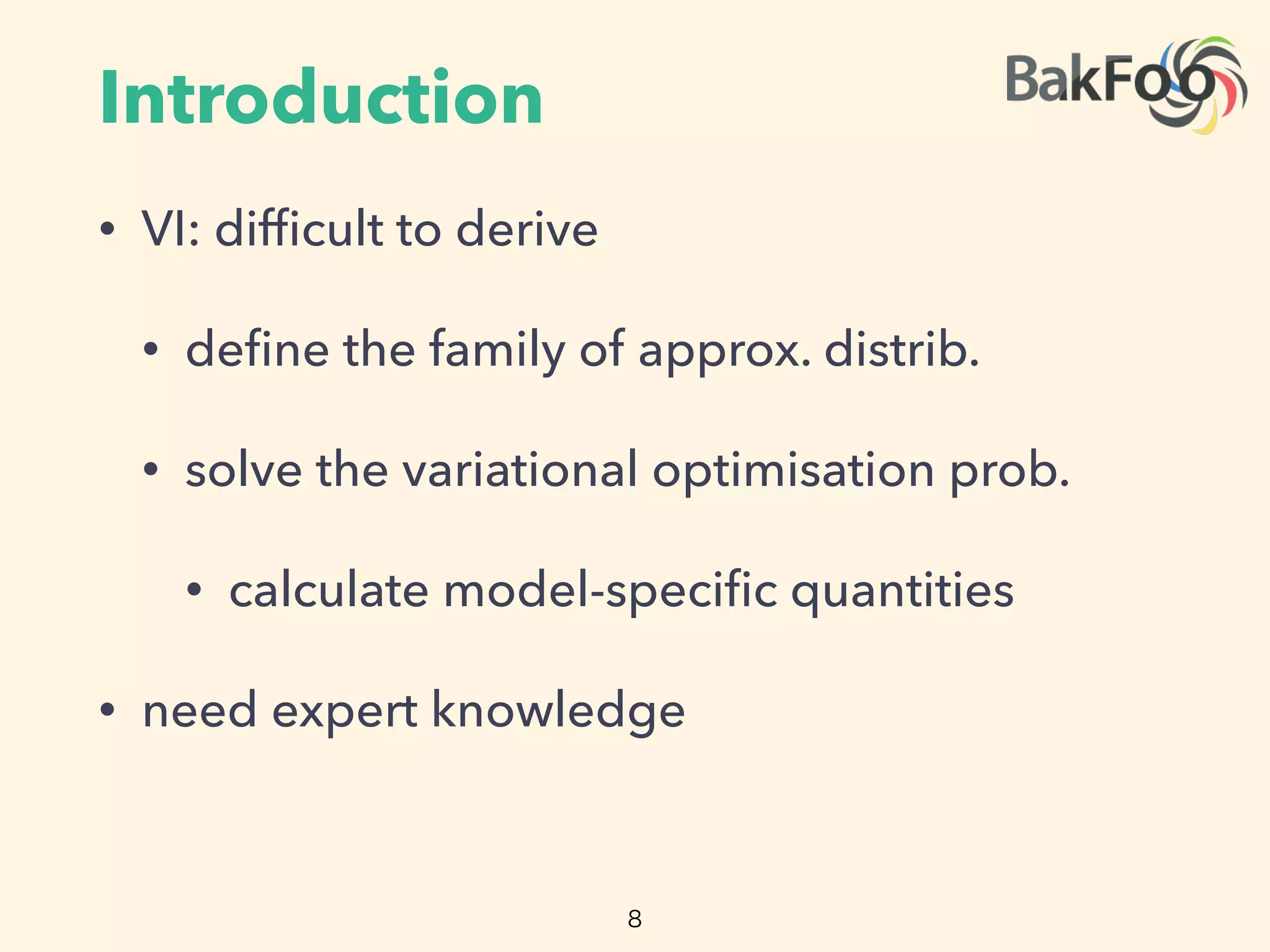 Introduction
• VI: difﬁcult to derive
• deﬁne the family of approx. distrib.
• solve the variational optimisation prob.
• calculate model-speciﬁc quantities
• need expert knowledge
8
 