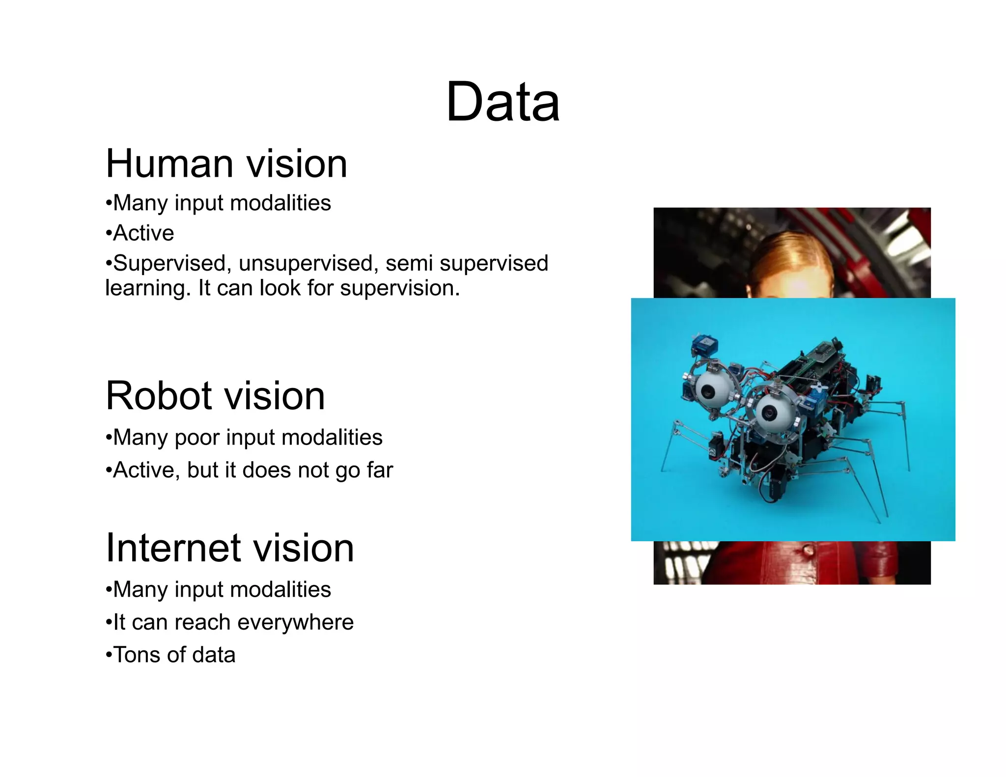 Data
Human vision
• Many input modalities
• Active
• Supervised, unsupervised, semi supervised
learning. It can look for supervision.




Robot vision
• Many poor input modalities
• Active, but it does not go far


Internet vision
• Many input modalities
• It can reach everywhere
• Tons of data
 