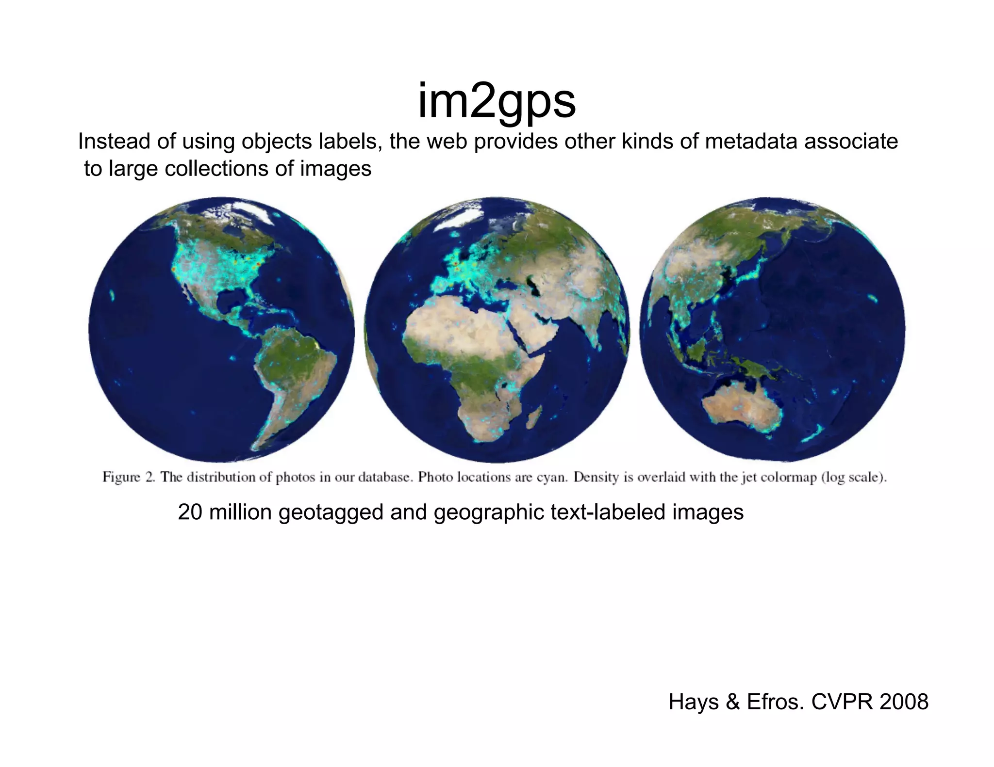 im2gps
Instead of using objects labels, the web provides other kinds of metadata associate
 to large collections of images




          20 million geotagged and geographic text-labeled images




                                                           Hays & Efros. CVPR 2008
 
