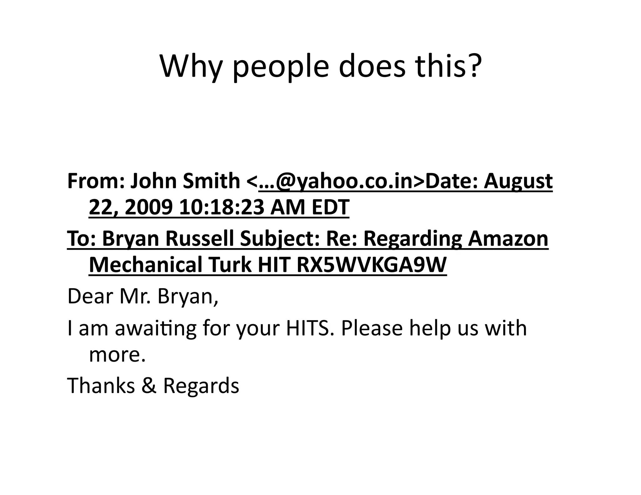 Why people does this? 


From: John Smith <…@yahoo.co.in>Date: August 
   22, 2009 10:18:23 AM EDT 
To: Bryan Russell Subject: Re: Regarding Amazon 
   Mechanical Turk HIT RX5WVKGA9W 
Dear Mr. Bryan,            
I am awaiPng for your HITS. Please help us with 
   more. 
Thanks & Regards 
 